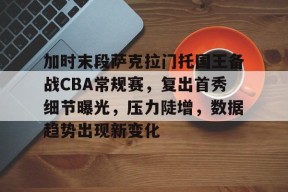 加时末段萨克拉门托国王备战CBA常规赛，复出首秀细节曝光，压力陡增，数据趋势出现新变化的简单介绍-开云官方网站